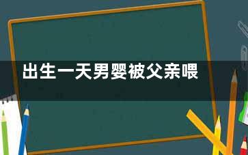 出生一天男婴被父亲喂水后呛咳致死 生之前父母不应该多学习下育儿知识吗？